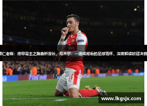 拜仁老板：德甲霸主之路曲折漫长，厄齐尔：一场戏背后的足球情怀，深度解读欧冠决赛。